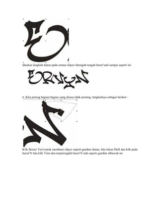 lakukan langkah diatas pada semua object ditengah-tengah huruf tadi sampai seperti ini
6. Kita potong bagian-bagian yang dirasa tidak penting, langkahnya sebagai berikut :
Klik Beizer Tool untuk membuat object seperti gambar diatas, lalu tekan Shift dan klik pada
huruf N lalu klik Trim dan terpotonglah huruf N tadi seperti gambar dibawah ini
 