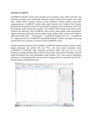 Membuka CorelDRAW
CorelDRAW bukanlah sesuatu yang langsung ada di komputer anda, ketika anda baru saja
membelinya misalnya, atau setelah anda melakukan instalasi sebuah sistem operasi. Tentu anda
harus terlebih dahulu membeli software ini dan melakukan instalasi sebelum anda mulai
menggunakannya. CorelDRAW tersedia dalam paket bernama Corel Graphics Suite bersama
beberapa software grafis lain dari Corel yang saling melengkapi. Ukuran instalasinya antara 100-
300 megabyte untuk seluruh paket tersebut. Corel Graphics Suite tersedia untuk sistem operasi
Windows dan Macintosh. Jika CorelDRAW telah terinstal, sangat mudah untuk membukanya,
tinggal menamukan lokasi grup software aplikasi pada computer anda. Contoh untuk Windows
adalah klik tombol ‘Start’ _ ‘All Programs’ _ ‘CorelDRAW Graphics Suite X7’ _ ‘CorelDRAW
X7’. Bagaimana jika versi CorelDRAW yang dimiliki berbeda? Temukan saja bagian menu yang
memuat kata Corel, kemudian cari shortcut untuk CorelDRAW di sana.
Setelah memberikan perintah untuk membuka CorelDRAW, mungkin saja akan muncul jendela
dengan pertanyaan atau pilihan, klik saja ‘New’, dan akan muncul antarmuka utama
CorelDRAW. CorelDRAW tidak mengalami perubahan radikal dari satu versi ke versi
berikutnya, sehingga informasi dalam modul ini masih dapat anda gunakan. Perbedaan yang ada
adalah kemampuan baru yang ditambahkan setiap kenaikan versi, yang biasanya ditunjukkan
oleh adanya tool baru pada toolbar atau menu baru, sehingga pada versi yang lebih lama dari X7,
beberapa bagian antarmuka belum ada.
 