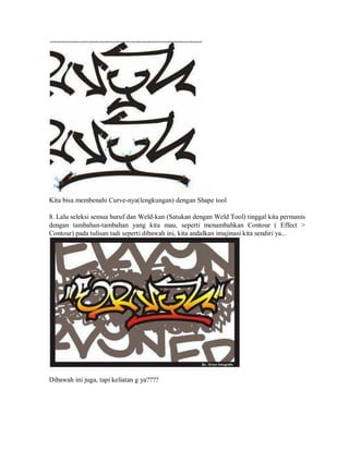 Kita bisa membenahi Curve-nya(lengkungan) dengan Shape tool
8. Lalu seleksi semua huruf dan Weld-kan (Satukan dengan Weld Tool) tinggal kita permanis
dengan tambahan-tambahan yang kita mau, seperti menambahkan Contour ( Effect >
Contour) pada tulisan tadi seperti dibawah ini, kita andalkan imajinasi kita sendiri ya...
Dibawah ini juga, tapi keliatan g ya????
 