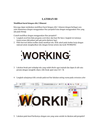 LATIHAN III
Modifikasi huruf dengan efek 3 Dimensi
Kita juga dapat melakukan modifikasi huruf dengan efek 3 dimensi dengan berbagai cara
yaitu diantaranya dengan menggunakan fitur perspektif atau dengan menggunakan fitur yang
ada pada bitmap.
Contoh modifkasi dengan menggunakan fitur perspektif :
1. Langkah awal kita buka program corel draw dan buat file baru ( langkah ini tentunya
temen-temen dah paham jadi gak perlu dijelasin lagi)
2. Pilih font tool dalam toolbar untuk membuat teks. Klik sekali pada lembar kerja dengan
maksud untuk menghasilkan teks dengan format artistic dan ketik WORKING
3. Lakukan break part terhadap teks yang sudah ditulis agar terpisah dan dapat di edit satu
persatu dengan mengklik object, klik break apart atau Ctrl + K
4. Langkah selanjutnya klik extrude pada tool bar lakukan setting warna pada extrusion color
5. Lakukan pada huruf berikutnya dengan cara yang sama setelah itu lakukan add perspektif
 