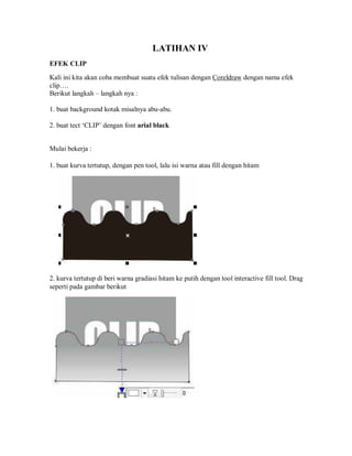 LATIHAN IV
EFEK CLIP
Kali ini kita akan coba membuat suatu efek tulisan dengan Coreldraw dengan nama efek
clip….
Berikut langkah – langkah nya :
1. buat background kotak misalnya abu-abu.
2. buat tect ‘CLIP’ dengan font arial black
Mulai bekerja :
1. buat kurva tertutup, dengan pen tool, lalu isi warna atau fill dengan hitam
2. kurva tertutup di beri warna gradiasi hitam ke putih dengan tool interactive fill tool. Drag
seperti pada gambar berikut
 
