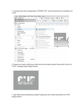 3. rencananya kita akan menggunakan POWER CLIP untuk memasukan kurva kedalam text
‘CLIP’
6. Dengan cara seperti sebelumnya anda tentu bisa membuat gradiasi hitam putih Untuk text
’CLIP’ sehingga tampil sebagai berikut.
7. Agar lebih terasa perbedaannya dengan background, buat outline putih pada text‘CLIP’
sebagai berikut
 