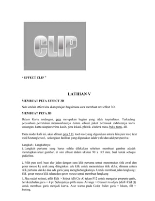 “ EFFECT CLIP ”
LATIHAN V
MEMBUAT PETA EFFECT 3D
Nah setelah effect kita akan pelajari bagaimana cara membuat text effect 3D.
MEMBUAT PETA 3D
Dalam Kartu undangan, peta merupakan bagian yang tidak terpisahkan. Terkadang
perusahaan percetakan menawarkannya dalam sebuah paket ,termasuk didalamnya kartu
undangan, kartu ucapan terima kasih, peta lokasi, plastik, cindera mata, buku tamu, dll.
Pada modul kali ini, akan dibuat peta 3 D, tool-tool yang digunakan antara lain pen tool, text
tool,Rectangle tool, sedangkan fasilitas yang digunakan ialah weld dan add perspective.
Langkah - Langkahnya:
1. Langkah pertama yang harus selalu dilakukan sebelum membuat gambar adalah
menetapkan areal gambar, di sini dibuat dalam ukuran 90 x 145 mm, buat kotak sebagai
guideline.
2. Pilih pen tool, buat alur jalan dengan cara klik pertama untuk menentukan titik awal dan
geser mouse ke arah yang diinginkan lalu klik untuk menentukan titik akhir, dimana antara
titik pertama dan ke dua ada garis yang menghubungkannya. Untuk membuat jalan lengkung :
klik geser mouse klik tahan dan geser mouse untuk membuat lengkung
3. Jika sudah selesai, pilih Edit > Select All (Ctr A) tekan F12 untuk mengatur property garis,
beri ketebalan garis = 4 pt. Selanjutnya pilih menu Arrange > Convert to objek (shift+Ctrl Q)
untuk membuat garis menjadi kurva. Atur warna pada Color Pallet garis = hitam, fill =
kuning.
 