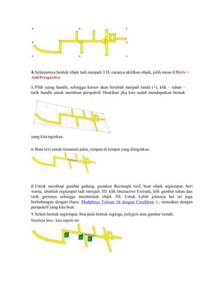 4. Selanjutnya bentuk objek tadi menjadi 3 D, caranya aktifkan objek, pilih menu Effects >
AddPerspective
5. Pilih ujung handle, sehingga kursor akan berubah menjadi tanda (+), klik – tahan –
tarik handle untuk membuat perspektif. Hentikan jika kita sudah mendapatkan bentuk
yang kitainginkan.
6. Buat text untuk menamai jalan, simpan di tempat yang diinginkan.
8. Untuk membuat gambar gedung, gunakan Rectangle tool, buat objek segiempat, beri
warna, ubahlah segiempat tadi menjadi 3D, klik Interactive Extrude, klik gambar tahan dan
tarik garisnya sehingga membentuk objek 3D, Untuk Lebih jelasnya hal ini juga
berhubungan dengan (baca: Mudahnya Tulisan 3d dengan Coreldraw ) , sesuaikan dengan
perspektif yang kita buat.
9. Selain bentuk segiempat, bisa pula bentuk segitiga, polygon atau gambar rumah.
Hasilnya kira - kira seperti ini:
 