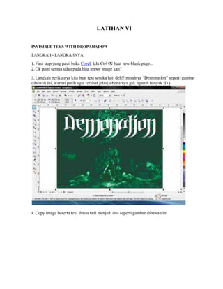 LATIHAN VI
INVISIBLE TEKS WITH DROP SHADOW
LANGKAH - LANGKAHNYA:
1. First step yang pasti buka Corel, lalu Ctrl+N buat new blank page...
2. Ok pasti semua udah pada bisa impor image kan?
3. Langkah berikutnya kita buat text sesuka hati deh!! misalnya “Demonation” seperti gambar
dibawah ini, warnai putih agar terlihat jelas(sebenarnya gak ngaruh banyak :D )
4. Copy image beserta text diatas tadi menjadi dua seperti gambar dibawah ini
 