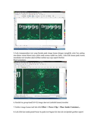 5. Lalu transparankan text yang berada pada image kanan dengan mengklik color box paling
atas diatas warna hitam (saya yakin anda semua sudah tau..hehe..) lalu klik kanan pada warna
merahdan text tersebut akan terlihat outline-nya saja seperti berikut
Hasil sementara:
6. Setelah itu group-kan(Ctrl+G) image dan text (sebelah kanan) tersebut
7. Seleksi image kanan tadi lalu klik Effect > Power Clip > Place Inside Container...
8. Lalu klik-kan tanda panah besar itu pada text bagian kiri dan alu terciptalah gambar seperti
 