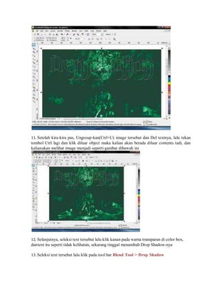 11. Setelah kira-kira pas, Ungroup-kan(Ctrl+U) image tersebut dan Del textnya, lalu tekan
tombol Ctrl lagi dan klik diluar object maka kalian akan berada diluar contents tadi, dan
kalianakan melihat image menjadi seperti gambar dibawah ini
12. Selanjutnya, seleksi text tersebut lalu klik kanan pada warna transparan di color box,
dantext itu seperti tidak kelihatan, sekarang tinggal menambah Drop Shadow-nya
13. Seleksi text tersebut lalu klik pada tool bar Blend Tool > Drop Shadow
 