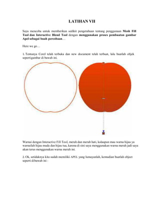 LATIHAN VII
Saya mencoba untuk memberikan sedikit pengetahuan tentang penggunaan Mesh Fill
Tool dan Interactive Blend Tool dengan menggunakan proses pembuatan gambar
Apel sebagai buah percobaan…
Here we go…
1. Tentunya Corel telah terbuka dan new document telah terbuat, lalu buatlah objek
sepertigambar di bawah ini.
Warnai dengan Interactive Fill Tool, merah dan merah hati, kalaupun mau warna hijau ya
warnailah hijau muda dan hijau tua, karena di sini saya menggunakan warna merah jadi saya
akan terus menggunakan warna merah ini.
2. Ok, setidaknya kita sudah memiliki APEL yang lumayanlah, kemudian buatlah object
seperti dibawah ini :
 