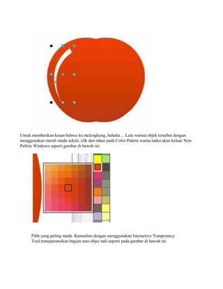 Untuk memberikan kesan bahwa itu melengkung, hahaha… Lalu warnai objek tersebut dengan
menggunakan merah muda sekali, clik dan tahan pada Color Palette warna maka akan keluar New
Pallete Windows seperti gambar di bawah ini.
Pilih yang paling muda. Kemudian dengan menggunakan Interactive Tranperancy
Tool,transparansikan bagian atas objec tadi seperti pada gambar di bawah ini.
 