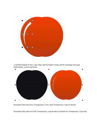 3. Setelah langkah di atas, copy objec apel kemudian warnai merah tua banget atau agar
lebihmudah, warnai saja hitam.
Kemudian klik Interactive Transperancy Tool, ubah Transperancy Type ke Radial
Kemudian klik pada Icon Edit Transperancy yang berada di sebelah kiri Transperancy Type tadi,
 