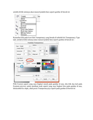 setelah di klik tentunya akan muncul jendela baru seperti gambar di bawah ini
Kemudian klik pada Icon Edit Transperancy yang berada di sebelah kiri Transperancy Type
tadi, setelah di klik tentunya akan muncul jendela baru seperti gambar di bawah ini :
Pilih Custom seperti yang saya lingkari merah pada gambar di atas, lalu klik dua kali pada
Fountain preview untuk membuat node seperti yang saya lingkari biru pada gambar di atas,
lalukembali ke objek, ubah posisi Transperancynya seperti pada gambar di bawah ini
 