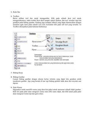 5. Ruler Bar
6. Toolbox
Berisi pilihan tool dan mode menggambar. Klik pada sebuah ikon tool untuk
menggunakannya, maka tombol ikon akan tampak seperti ditekan, dan tool tersebut siap kita
gunakan pada bidang gambar. Kadang juga terdapat subtool yang dapat dimunculkan dengan
menekan agak lama pada sebuah icon tool, kemudian klik pada sub tool yang tersedia. Isi
Toolbox ditunjukkan pada halaman berikutnya
7. Bidang Kerja
8. Bidang Gambar
Luasan bidang gambar dengan ukuran kertas tertentu yang dapat kita gunakan untuk
mendesain gambar. Apa yang berada di luar tepi bidang gambar tidak akan ikut tercetak saat
diprint.
9. Palet Warna
Digunakan untuk memilih warna yang akan kita pakai untuk mewarnai sebuah objek gambar.
Klik kiri pada palet akan mengeset warna isian (fill) suatu objek, dan klik kanan pada palet
akan mengeset warna tepi dan garis (line).
 