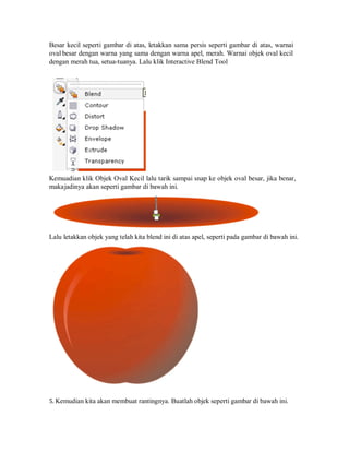 Besar kecil seperti gambar di atas, letakkan sama persis seperti gambar di atas, warnai
oval besar dengan warna yang sama dengan warna apel, merah. Warnai objek oval kecil
dengan merah tua, setua-tuanya. Lalu klik Interactive Blend Tool
Kemuadian klik Objek Oval Kecil lalu tarik sampai snap ke objek oval besar, jika benar,
makajadinya akan seperti gambar di bawah ini.
Lalu letakkan objek yang telah kita blend ini di atas apel, seperti pada gambar di bawah ini.
5. Kemudian kita akan membuat rantingnya. Buatlah objek seperti gambar di bawah ini.
 