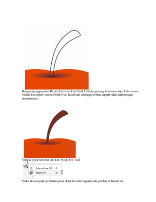 Dengan menggunakan Bezier Tool atau FreeHand Tool, tergantung kebiasaan saja. Lalu warnai
Merah Tua seperti warna Objek Oval Kecil tadi sehingga terlihat seperti tidak berpotongan
ataumenyatu.
Seleksi objek tersebut lalu klik Mesh Fill Tool
Maka akan terjadi perubahan pada objek tersebut seperti pada gambar di bawah ini.
 