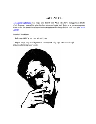 LATIHAN VIII
Typography sederhana pada wajah atau bentuk lain. Anda tidak harus menggunakan Photo
Chairil Anwar, karena bisa diaplikasikan kesemua image, tapi disini saya namakan dengan
nama beliau dan karena memang menggunakan potret diri sang pujangga idola saya ini, Chairil
Anwar.
Langkah-langkahnya :
1. Buka corelDRAW lalu buat dokumen baru
2. Import image yang akan digunakan, disini seperti yang saya katakan tadi, saya
menggunakanimage dibawah ini
 