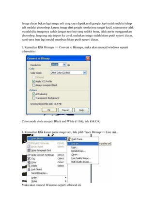 Image diatas bukan lagi image asli yang saya dapatkan di google, tapi sudah melalui tahap
edit melalui photoshop, karena image dari google resolusinya sangat kecil, sebenarnya tidak
masalahjika imagenya sudah dengan resolusi yang sedikit besar, tidak perlu menggunakan
photoshop, langsung saja import ke corel, usahakan image sudah hitam putih seperti diatas,
nanti saya buat lagi modul membuat hitam putih seperti diatas.
3. Kemudian Klik Bitmaps >> Convert to Bitmaps, maka akan muncul windows seperti
dibawahini
Color mode ubah menjadi Black and White (1 Bit), lalu klik OK.
4. Kemudian Klik kanan pada image tadi, lalu pilih Trace Bitmap >> Line Art...
Maka akan muncul Windows seperti dibawah ini
 