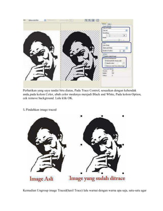 Perhatikan yang saya tandai biru diatas, Pada Trace Control, sesuaikan dengan kehendak
anda,pada kolom Color, ubah color modenya menjadi Black and White, Pada kolom Option,
cek remove background. Lalu klik OK.
5. Pindahkan image traced
Kemudian Ungroup image Traced(hasil Trace) lalu warnai dengan warna apa saja, satu-satu agar
 