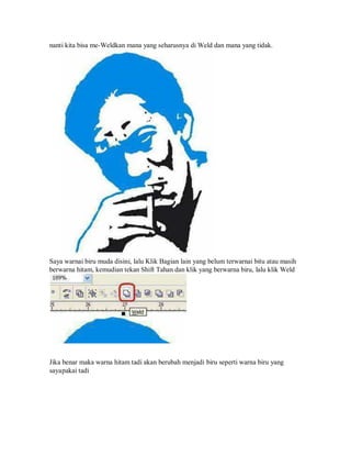 nanti kita bisa me-Weldkan mana yang seharusnya di Weld dan mana yang tidak.
Saya warnai biru muda disini, lalu Klik Bagian lain yang belum terwarnai bitu atau masih
berwarna hitam, kemudian tekan Shift Tahan dan klik yang berwarna biru, lalu klik Weld
Jika benar maka warna hitam tadi akan berubah menjadi biru seperti warna biru yang
sayapakai tadi
 