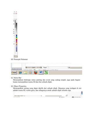 10. Penunjuk Halaman
11. Status Bar
Menunjukkan beberapa status penting dan event yang sedang terjadi, juga pada bagian
kanan menunjukkan warna fill dan line sebuah objek.
12. Object Properties
Menampilkan setting yang dapat dipilih dari sebuah objek. Biasanya yang terdapat di sini
adalah warna fill, warna garis, dan sebagainya untuk sebuah objek tertentu saja.
 