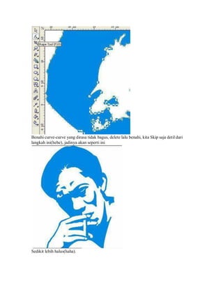 Benahi curve-curve yang dirasa tidak bagus, delete lalu benahi, kita Skip saja detil dari
langkah ini(hehe), jadinya akan seperti ini
Sedikit lebih halus(haha).
 