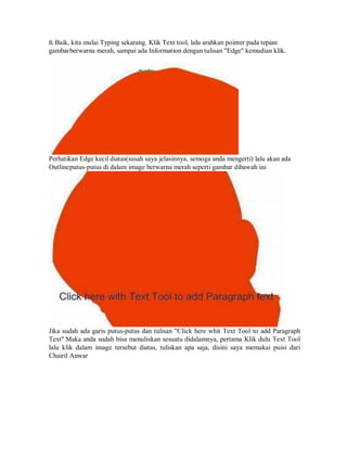 8. Baik, kita mulai Typing sekarang. Klik Text tool, lalu arahkan pointer pada tepian
gambarberwarna merah, sampai ada Information dengan tulisan "Edge" kemudian klik.
Perhatikan Edge kecil diatas(susah saya jelasinnya, semoga anda mengerti) lalu akan ada
Outlineputus-putus di dalam image berwarna merah seperti gambar dibawah ini
Jika sudah ada garis putus-putus dan tulisan "Click here whit Text Tool to add Paragraph
Text" Maka anda sudah bisa menuliskan sesuatu didalamnya, pertama Klik dulu Text Tool
lalu klik dalam image tersebut diatas, tuliskan apa saja, disini saya memakai puisi dari
Chairil Anwar
 