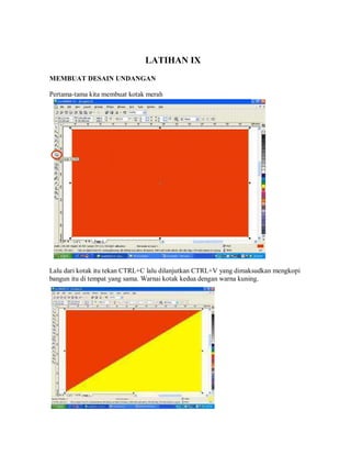 LATIHAN IX
MEMBUAT DESAIN UNDANGAN
Pertama-tama kita membuat kotak merah
Lalu dari kotak itu tekan CTRL+C lalu dilanjutkan CTRL+V yang dimaksudkan mengkopi
bangun itu di tempat yang sama. Warnai kotak kedua dengan warna kuning.
 