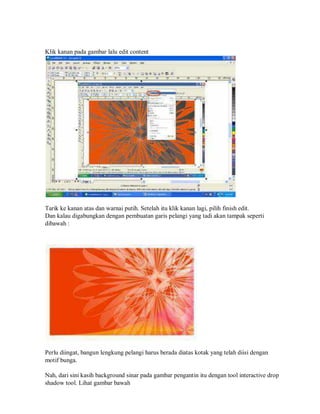 Klik kanan pada gambar lalu edit content
Tarik ke kanan atas dan warnai putih. Setelah itu klik kanan lagi, pilih finish edit.
Dan kalau digabungkan dengan pembuatan garis pelangi yang tadi akan tampak seperti
dibawah :
Perlu diingat, bangun lengkung pelangi harus berada diatas kotak yang telah diisi dengan
motif bunga.
Nah, dari sini kasih background sinar pada gambar pengantin itu dengan tool interactive drop
shadow tool. Lihat gambar bawah
 