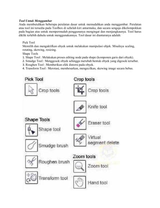 Tool Untuk Menggambar
Anda membutuhkan beberapa peralatan dasar untuk memudahkan anda menggambar. Peralatan
atau tool ini tersedia pada Toolbox di sebelah kiri antarmuka, dan secara sengaja dikelompokkan
pada bagian atas untuk mempermudah penggunanya mengingat dan menjangkaunya. Tool harus
diklik terlebih dahulu untuk menggunakannya. Tool dasar ini diantaranya adalah:
Pick Tool
Memilih dan mengaktifkan obyek untuk melakukan manipulasi objek. Misalnya scaling,
rotating, skewing, resizing.
Shape Tools
1. Shape Tool : Melakukan proses editing node pada shape (komponen garis dari obyek).
2. Smudge Tool : Menggosok obyek sehingga merubah bentuk obyek yang digosok tersebut.
3. Roughen Tool : Memberikan efek distorsi pada obyek.
4. Transform Tool : Merotasi, membesarkan, mengecilkan, skewing image secara bebas.
 