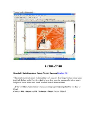 Tinggal kasih tulisan dech….
LATIHAN VIII
Rahasia Di Balik Pembuatan Banner Website Bertema Rainbow City
Tidak selalu membuat desain itu dimulai dari nol, atau dari dasar tanpa bantuan image yang
telah jadi. Dalam modul Coreldraw kali ini saya akan mencoba mengkolaborasikan antara
image dan vector dalam corel untuk membuat sebuah banner website
1. Buka Coreldraw, kemudian saya masukkan image (gambar) yang akan kita edit dulu ke
Corel.
Caranya : File > Import > Pilih File Image > Import, Seperti dibawah :
 
