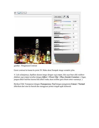 gambar : Pengaturan Contrast
Geser contrast ke kanan ke point 50. Maka akan Nampak image semakin jelas.
4. Lalu selanjutnya, duplikat ukuran image dengan segi empat, lalu saya buat efek rainbow
didalam segi empat tersebut dengan Effect > Power Clip > Place Insiede Container. ( Ingat,
jangan diberi hairline karena bila diberi maka akan terlihat garis hitam antar warnanya. )
Berikan Efek Transparasi dengan Transparency Tool dengan pengaturan Linear / Normal
diberikan dari atas ke bawah dan menggeser ponter tengah agak kebawah.
 