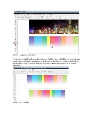 gambar : pengaturan tranparency
5. Lalu saya beri efek random rainbow. Caranya duplikat rainbow lalu Klik sisi kanan bangun
rainbow yang terduplicat, dengan disertai shift , drag ke kiri sehingga rainbow membalik tapi
dengan ukuran yang diperkecil. Supaya lebih jelasnya, kalau saya pisahkan akan menjadi
seperti ini
gambar : efek rainbow
 