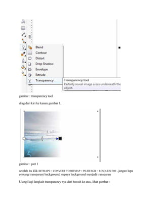 gambar : transparency tool
drag dari kiri ke kanan gambar 1,
gambar : part 1
setelah itu klik BITMAPS > CONVERT TO BITMAP > PILIH RGB > RESOLUSI 300 , jangan lupa
centang transparent background, supaya background menjadi transparan
Ulangi lagi langkah transparancy nya dari bawah ke atas, lihat gambar :
 