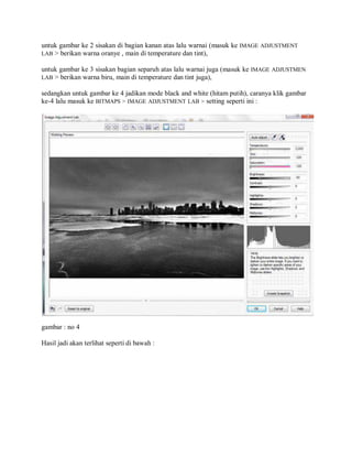 untuk gambar ke 2 sisakan di bagian kanan atas lalu warnai (masuk ke IMAGE ADJUSTMENT
LAB > berikan warna oranye , main di temperature dan tint),
untuk gambar ke 3 sisakan bagian separuh atas lalu warnai juga (masuk ke IMAGE ADJUSTMEN
LAB > berikan warna biru, main di temperature dan tint juga),
sedangkan untuk gambar ke 4 jadikan mode black and white (hitam putih), caranya klik gambar
ke-4 lalu masuk ke BITMAPS > IMAGE ADJUSTMENT LAB > setting seperti ini :
gambar : no 4
Hasil jadi akan terlihat seperti di bawah :
 