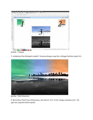 gambar : 4 bagian
5. selanjutnya bisa ditumpuk menjadi 1 kesatuan dengan yang lain, sehingga hasilnya seperti ini :
gambar : third dimension
6. Beri tulisan Third Town Dimensions, lalu BREAK TEXT APART dengan menekan (ctrl + K)
agar teks yang kita ketik terpisah.
 