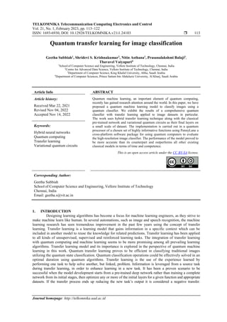 TELKOMNIKA Telecommunication Computing Electronics and Control
Vol. 21, No. 1, February 2023, pp. 113~122
ISSN: 1693-6930, DOI: 10.12928/TELKOMNIKA.v21i1.24103  113
Journal homepage: http://telkomnika.uad.ac.id
Quantum transfer learning for image classification
Geetha Subbiah1
, Shridevi S. Krishnakumar2
, Nitin Asthana1
, Prasanalakshmi Balaji3
,
Thavavel Vaiyapuri4
1
School of Computer Science and Engineering, Vellore Institute of Technology, Chennai, India
2
Centre for Advanced Data Science, Vellore Institute of Technology, Chennai, India
3
Department of Computer Science, King Khalid University, Abha, Saudi Arabia
4
Department of Computer Sciences, Prince Sattam bin Abdulaziz University, Al Kharj, Saudi Arabia
Article Info ABSTRACT
Article history:
Received Mar 22, 2021
Revised Nov 04, 2022
Accepted Nov 14, 2022
Quantum machine learning, an important element of quantum computing,
recently has gained research attention around the world. In this paper, we have
proposed a quantum machine learning model to classify images using a
quantum classifier. We exhibit the results of a comprehensive quantum
classifier with transfer learning applied to image datasets in particular.
The work uses hybrid transfer learning technique along with the classical
pre-trained network and variational quantum circuits as their final layers on
a small scale of dataset. The implementation is carried out in a quantum
processor of a chosen set of highly informative functions using PennyLane a
cross-platform software package for using quantum computers to evaluate
the high-resolution image classifier. The performance of the model proved to
be more accurate than its counterpart and outperforms all other existing
classical models in terms of time and competence.
Keywords:
Hybrid neural networks
Quantum computing
Transfer learning
Variational quantum circuits
This is an open access article under the CC BY-SA license.
Corresponding Author:
Geetha Subbiah
School of Computer Science and Engineering, Vellore Institute of Technology
Chennai, India
Email: geetha.s@vit.ac.in
1. INTRODUCTION
Designing learning algorithms has become a focus for machine learning engineers, as they strive to
make machine learn like human. In several automations, such as image and speech recognition, the machine
learning research has seen tremendous improvement in the past few years using the concept of transfer
learning. Transfer learning is a learning model that gains information in a specific context which can be
included in another model to reuse the knowledge for related predictions. Transfer learning has been applied
to all kinds of unsupervised, supervised and reinforced learning tasks. The integration of transfer learning
with quantum computing and machine learning seems to be more promising among all prevailing learning
algorithms. Transfer learning model and its importance is explored in the perspective of quantum machine
learning in this work. Quantum transfer learning proves to be efficient in classifying traditional images
utilizing the quantum state classification. Quantum classification operations could be effectively solved in an
optimal duration using quantum algorithms. Transfer learning is the use of the experience learned by
performing one task to help solve another, but linked, problem. Information is leveraged from a source task
during transfer learning, in order to enhance learning in a new task. It has been a proven scenario to be
successful when the model development starts from a pre-trained deep network rather than training a complete
network from its initial stages, then optimize any or more of the initial layers for a given function and appropriate
datasets. If the transfer process ends up reducing the new task’s output it is considered a negative transfer.
 