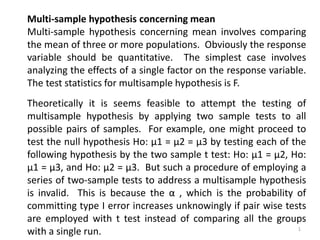 Multi-sample hypothesis concerning mean
Multi-sample hypothesis concerning mean involves comparing
the mean of three or more populations. Obviously the response
variable should be quantitative. The simplest case involves
analyzing the effects of a single factor on the response variable.
The test statistics for multisample hypothesis is F.
Theoretically it is seems feasible to attempt the testing of
multisample hypothesis by applying two sample tests to all
possible pairs of samples. For example, one might proceed to
test the null hypothesis Ho: μ1 = μ2 = μ3 by testing each of the
following hypothesis by the two sample t test: Ho: μ1 = μ2, Ho:
μ1 = μ3, and Ho: μ2 = μ3. But such a procedure of employing a
series of two-sample tests to address a multisample hypothesis
is invalid. This is because the α , which is the probability of
committing type I error increases unknowingly if pair wise tests
are employed with t test instead of comparing all the groups
with a single run. 1
 