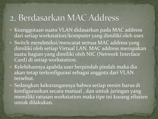  Keanggotaan suatu VLAN didasarkan pada MAC address
dari setiap workstation/komputer yang dimiliki oleh user.
 Switch mendeteksi/mencatat semua MAC address yang
dimiliki oleh setiap Virtual LAN. MAC address merupakan
suatu bagian yang dimiliki oleh NIC (Network Interface
Card) di setiap workstation.
 Kelebihannya apabila user berpindah pindah maka dia
akan tetap terkonfigurasi sebagai anggota dari VLAN
tersebut.
 Sedangkan kekurangannya bahwa setiap mesin harus di
konfigurasikan secara manual , dan untuk jaringan yang
memiliki ratusan workstation maka tipe ini kurang efissien
untuk dilakukan.
 