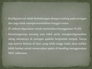  Konfigurasi ini tidak berhubungan dengan routing pada jaringan
dan juga tidak mempermasalahkan funggsi router.
 IP address digunakan untuk memetakan keanggotaan VLAN.
 Keuntungannya seorang user tidak perlu mengkonfigurasikan
ulang alamatnya di jaringan apabila berpindah tempat, hanya
saja karena bekerja di layer yang lebih tinggi maka akan sedikit
lebih lambat untuk meneruskan paket di banding menggunakan
MAC addresses.
 