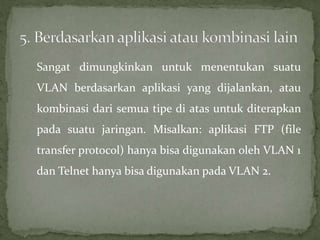 Sangat dimungkinkan untuk menentukan suatu
VLAN berdasarkan aplikasi yang dijalankan, atau
kombinasi dari semua tipe di atas untuk diterapkan
pada suatu jaringan. Misalkan: aplikasi FTP (file
transfer protocol) hanya bisa digunakan oleh VLAN 1
dan Telnet hanya bisa digunakan pada VLAN 2.
 