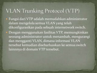  Fungsi dari VTP adalah memudahkan administrator
dalam mengelola semua VLAN yang telah
dikonfigurasikan pada sebuah internetwork switch.
 Dengan menggunakan fasilitas VTP, memungkinkan
seorang administrator untuk menambah, mengurangi
dan mengganti VLAN, dimana informasi VLAN
tersebut kemudian disebarluaskan ke semua switch
lainnnya di domain VTP tersebut.
 