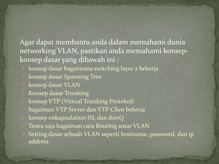Agar dapat membantu anda dalam memahami dunia
networking VLAN, pastikan anda memahami konsep-
konsep dasar yang dibawah ini :
 konsep dasar bagaimana switching layer 2 bekerja
 konsep dasar Spanning Tree
 konsep dasar VLAN
 Konsep dasar Trunking
 konsep VTP (Virtual Trunking Protokol)
 bagaiman VTP Server dan VTP Clien bekerja
 konsep enkapsulation ISL dan dot1Q
 Tentu saja bagaiman cara Routing antar VLAN
 Setting dasar sebuah VLAN seperti hostname, password, dan ip
address
 