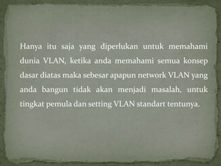 Hanya itu saja yang diperlukan untuk memahami
dunia VLAN, ketika anda memahami semua konsep
dasar diatas maka sebesar apapun network VLAN yang
anda bangun tidak akan menjadi masalah, untuk
tingkat pemula dan setting VLAN standart tentunya.
 