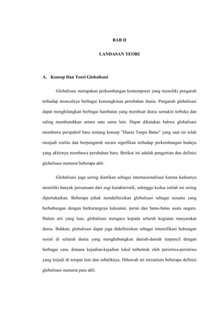 30
BAB II
LANDASAN TEORI
A. Konsep Dan Teori Globalisasi
Globalisasi merupakan perkembangan kontemporer yang memiliki pengaruh
terhadap munculnya berbagai kemungkinan perubahan dunia. Pengaruh globalisasi
dapat menghilangkan berbagai hambatan yang membuat dunia semakin terbuka dan
saling membutuhkan antara satu sama lain. Dapat dikatakan bahwa globalisasi
membawa perspektif baru tentang konsep "Dunia Tanpa Batas" yang saat ini telah
menjadi realita dan berpengaruh secara signifikan terhadap perkembangan budaya
yang akhirnya membawa perubahan baru. Berikut ini adalah pengertian dan definisi
globalisasi menurut beberapa ahli:
Globalisasi juga sering diartikan sebagai internasionalisasi karena keduanya
memiliki banyak persamaan dari segi karakteristik, sehingga kedua istilah ini sering
dipertukarkan. Beberapa pihak mendefinisikan globalisasi sebagai sesuatu yang
berhubungan dengan berkurangnya kekuatan, peran dan batas-batas suatu negara.
Dalam arti yang luas, globalisasi mengacu kepada seluruh kegiatan masyarakat
dunia. Bahkan, globalisasi dapat juga didefinisikan sebagai intensifikasi hubungan
sosial di seluruh dunia yang menghubungkan daerah-daerah terpencil dengan
berbagai cara, dimana kejadian-kejadian lokal terbentuk oleh peristiwa-peristiwa
yang terjadi di tempat lain dan sebaliknya. Dibawah ini tercantum beberapa definisi
globalisasi menurut para ahli.
 