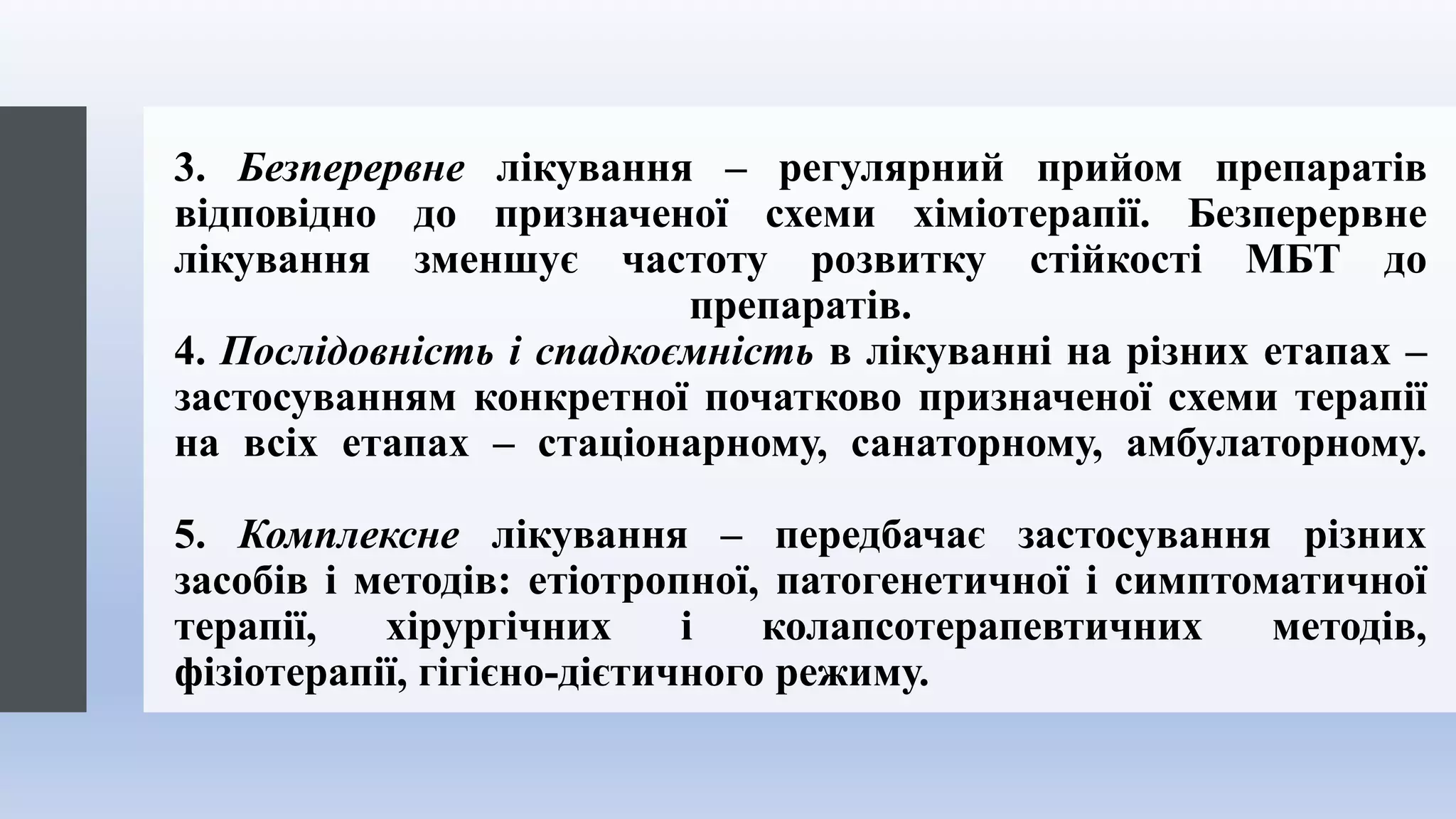 3. Безперервне лікування – регулярний прийом препаратів
відповідно до призначеної схеми хіміотерапії. Безперервне
лікування зменшує частоту розвитку стійкості МБТ до
препаратів.
4. Послідовність і спадкоємність в лікуванні на різних етапах –
застосуванням конкретної початково призначеної схеми терапії
на всіх етапах – стаціонарному, санаторному, амбулаторному.
5. Комплексне лікування – передбачає застосування різних
засобів і методів: етіотропної, патогенетичної і симптоматичної
терапії, хірургічних і колапсотерапевтичних методів,
фізіотерапії, гігієно-дієтичного режиму.
 