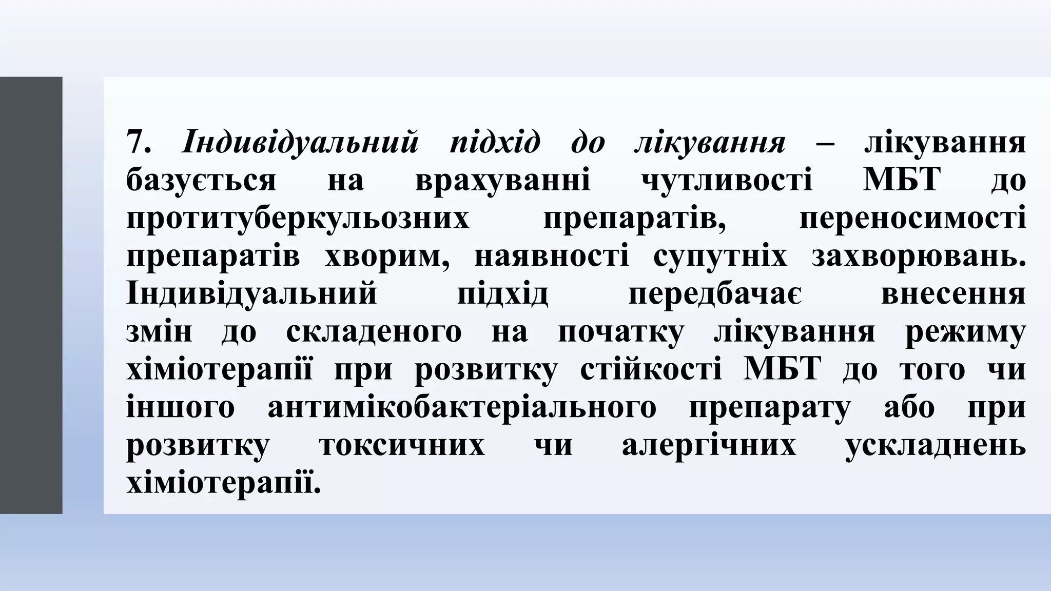 7. Індивідуальний підхід до лікування – лікування
базується на врахуванні чутливості МБТ до
протитуберкульозних препаратів, переносимості
препаратів хворим, наявності супутніх захворювань.
Індивідуальний підхід передбачає внесення
змін до складеного на початку лікування режиму
хіміотерапії при розвитку стійкості МБТ до того чи
іншого антимікобактеріального препарату або при
розвитку токсичних чи алергічних ускладнень
хіміотерапії.
 