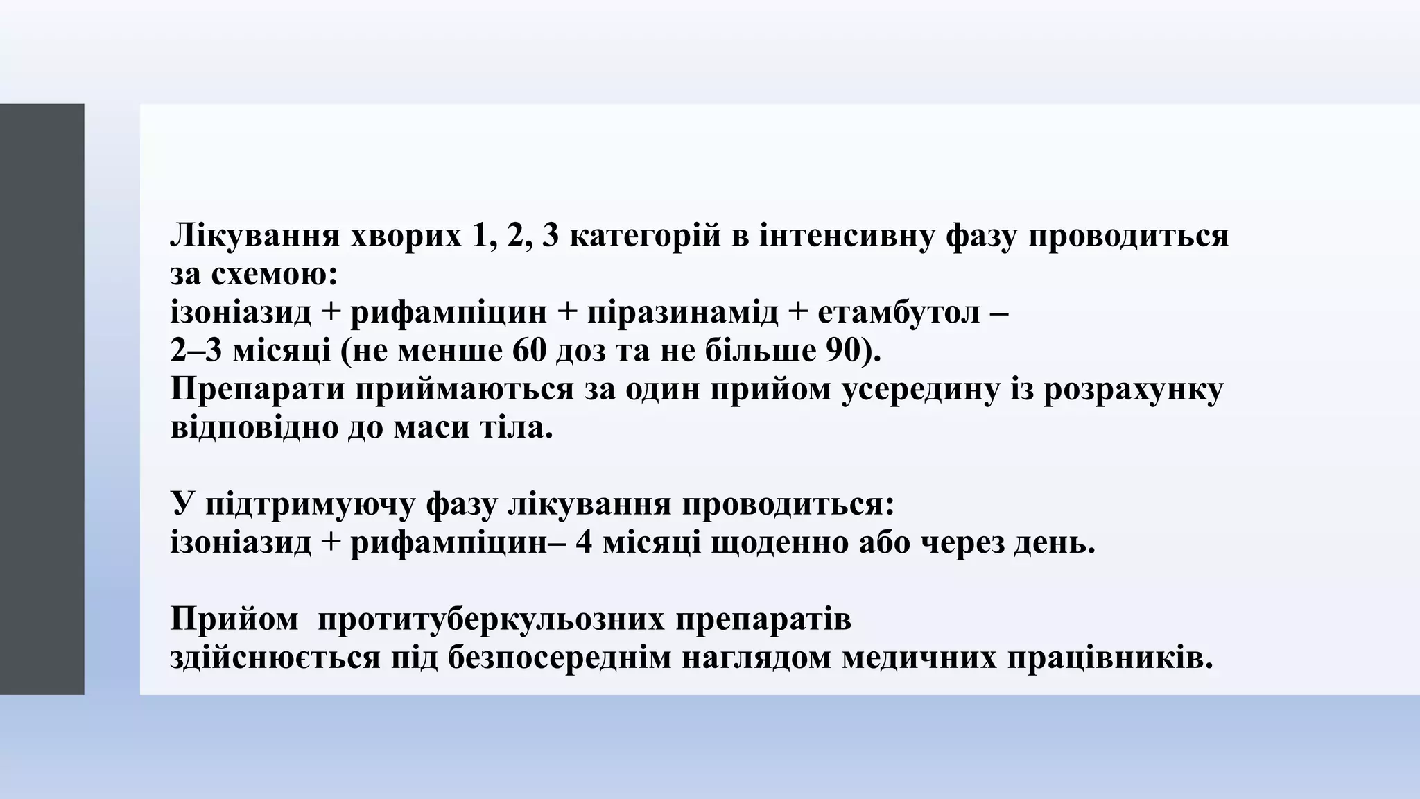 Лікування хворих 1, 2, 3 категорій в інтенсивну фазу проводиться
за схемою:
ізоніазид + рифампіцин + піразинамід + етамбутол –
2–3 місяці (не менше 60 доз та не більше 90).
Препарати приймаються за один прийом усередину із розрахунку
відповідно до маси тіла.
У підтримуючу фазу лікування проводиться:
ізоніазид + рифампіцин– 4 місяці щоденно або через день.
Прийом протитуберкульозних препаратів
здійснюється під безпосереднім наглядом медичних працівників.
 