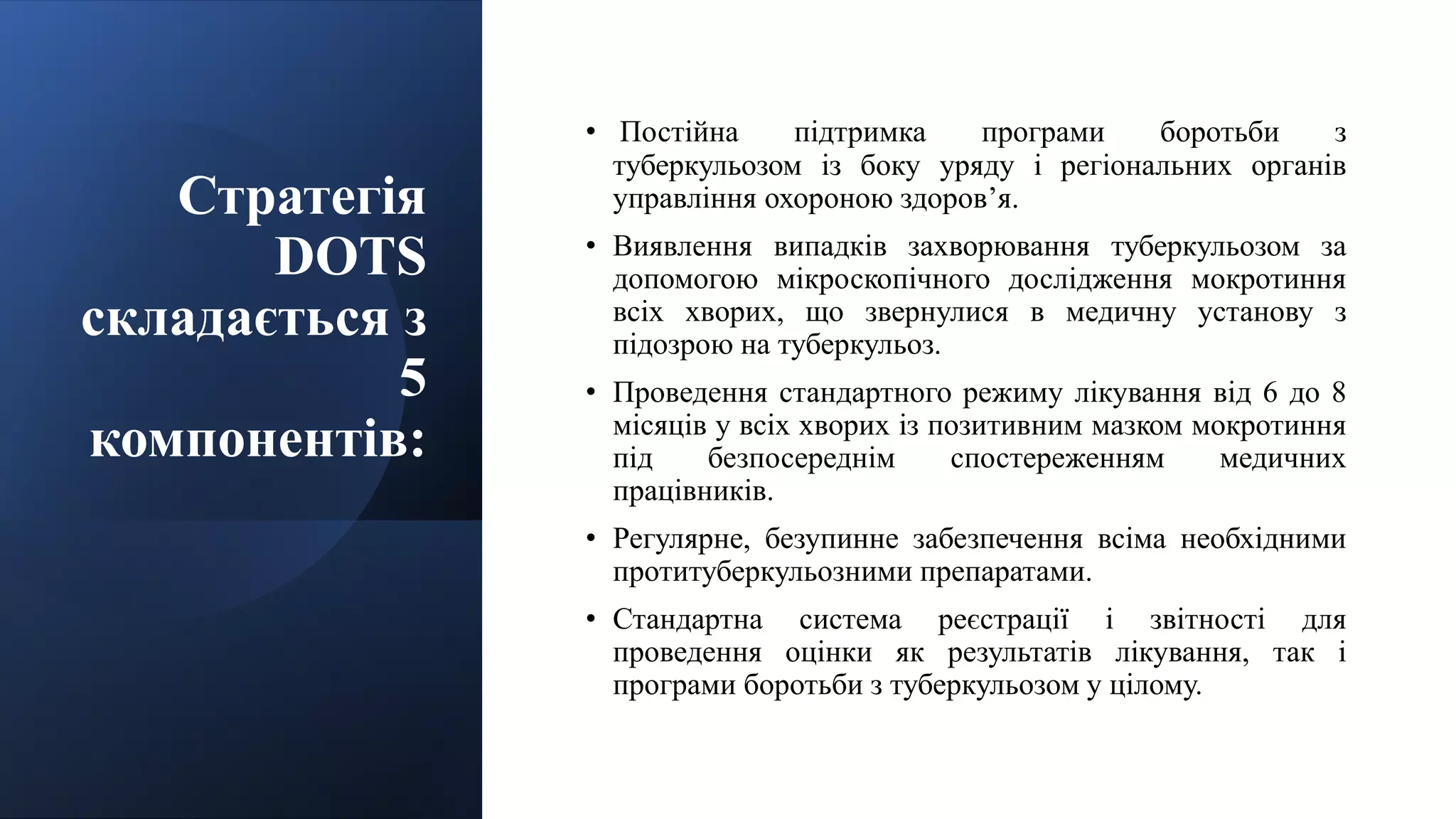 Стратегія
DOTS
складається з
5
компонентів:
• Постійна підтримка програми боротьби з
туберкульозом із боку уряду і регіональних органів
управління охороною здоров’я.
• Виявлення випадків захворювання туберкульозом за
допомогою мікроскопічного дослідження мокротиння
всіх хворих, що звернулися в медичну установу з
підозрою на туберкульоз.
• Проведення стандартного режиму лікування від 6 до 8
місяців у всіх хворих із позитивним мазком мокротиння
під безпосереднім спостереженням медичних
працівників.
• Регулярне, безупинне забезпечення всіма необхідними
протитуберкульозними препаратами.
• Стандартна система реєстрації і звітності для
проведення оцінки як результатів лікування, так і
програми боротьби з туберкульозом у цілому.
 