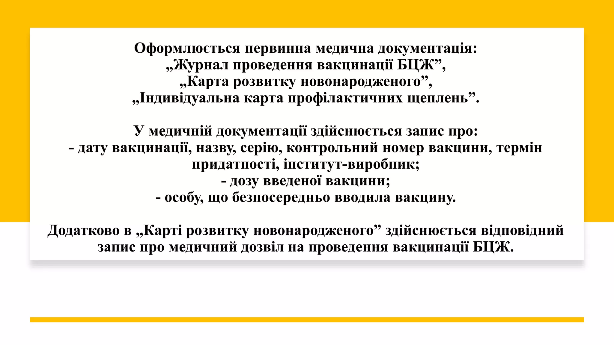 Оформлюється первинна медична документація:
„Журнал проведення вакцинації БЦЖ”,
„Карта розвитку новонародженого”,
„Індивідуальна карта профілактичних щеплень”.
У медичній документації здійснюється запис про:
- дату вакцинації, назву, серію, контрольний номер вакцини, термін
придатності, інститут-виробник;
- дозу введеної вакцини;
- особу, що безпосередньо вводила вакцину.
Додатково в „Карті розвитку новонародженого” здійснюється відповідний
запис про медичний дозвіл на проведення вакцинації БЦЖ.
 