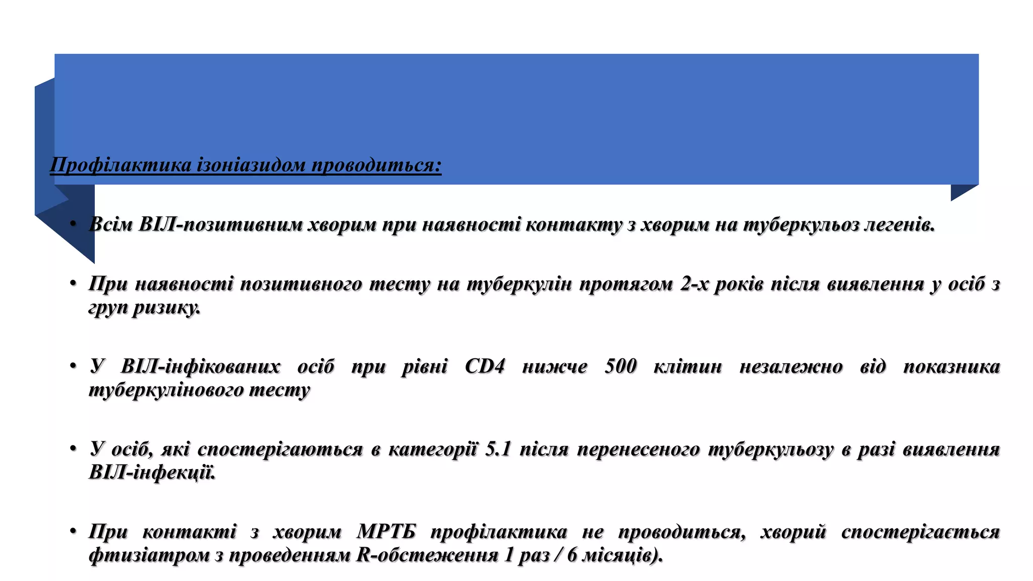 Профілактика ізоніазидом проводиться:
• Всім ВІЛ-позитивним хворим при наявності контакту з хворим на туберкульоз легенів.
• При наявності позитивного тесту на туберкулін протягом 2-х років після виявлення у осіб з
груп ризику.
• У ВІЛ-інфікованих осіб при рівні СD4 нижче 500 клітин незалежно від показника
туберкулінового тесту
• У осіб, які спостерігаються в категорії 5.1 після перенесеного туберкульозу в разі виявлення
ВІЛ-інфекції.
• При контакті з хворим МРТБ профілактика не проводиться, хворий спостерігається
фтизіатром з проведенням R-обстеження 1 раз / 6 місяців).
 