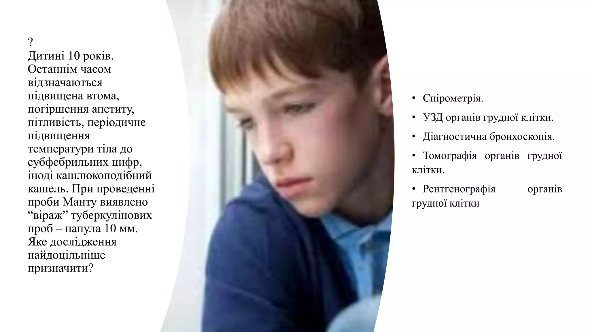 ?
Дитині 10 років.
Останнім часом
відзначаються
підвищена втома,
погіршення апетиту,
пітливість, періодичне
підвищення
температури тіла до
субфебрильних цифр,
іноді кашлюкоподібний
кашель. При проведенні
проби Манту виявлено
“віраж” туберкулінових
проб – папула 10 мм.
Яке дослідження
найдоцільніше
призначити?
• Спірометрія.
• УЗД органів грудної клітки.
• Діагностична бронхоскопія.
• Томографія органів грудної
клітки.
• Рентгенографія органів
грудної клітки
 